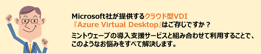 Microsoft社が提供するクラウド型VDI『Azure Virtual Desktop』はご存じですか?ミントウェーブの導入支援サービスと組み合わせて利用することで、このようなお悩みをすべて解決します。