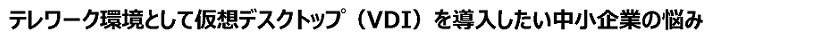 高テレワーク環境として仮想デスクトップ(VDI)を導入したい中小企業の悩み