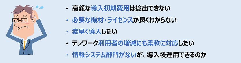 高額な導入初期費用は捻出できない、必要な機材・ライセンスが良くわからない、素早く導入したい、テレワーク利用者の増減にも柔軟に対応したい、情報システム部門がないが導入後運用できるのか